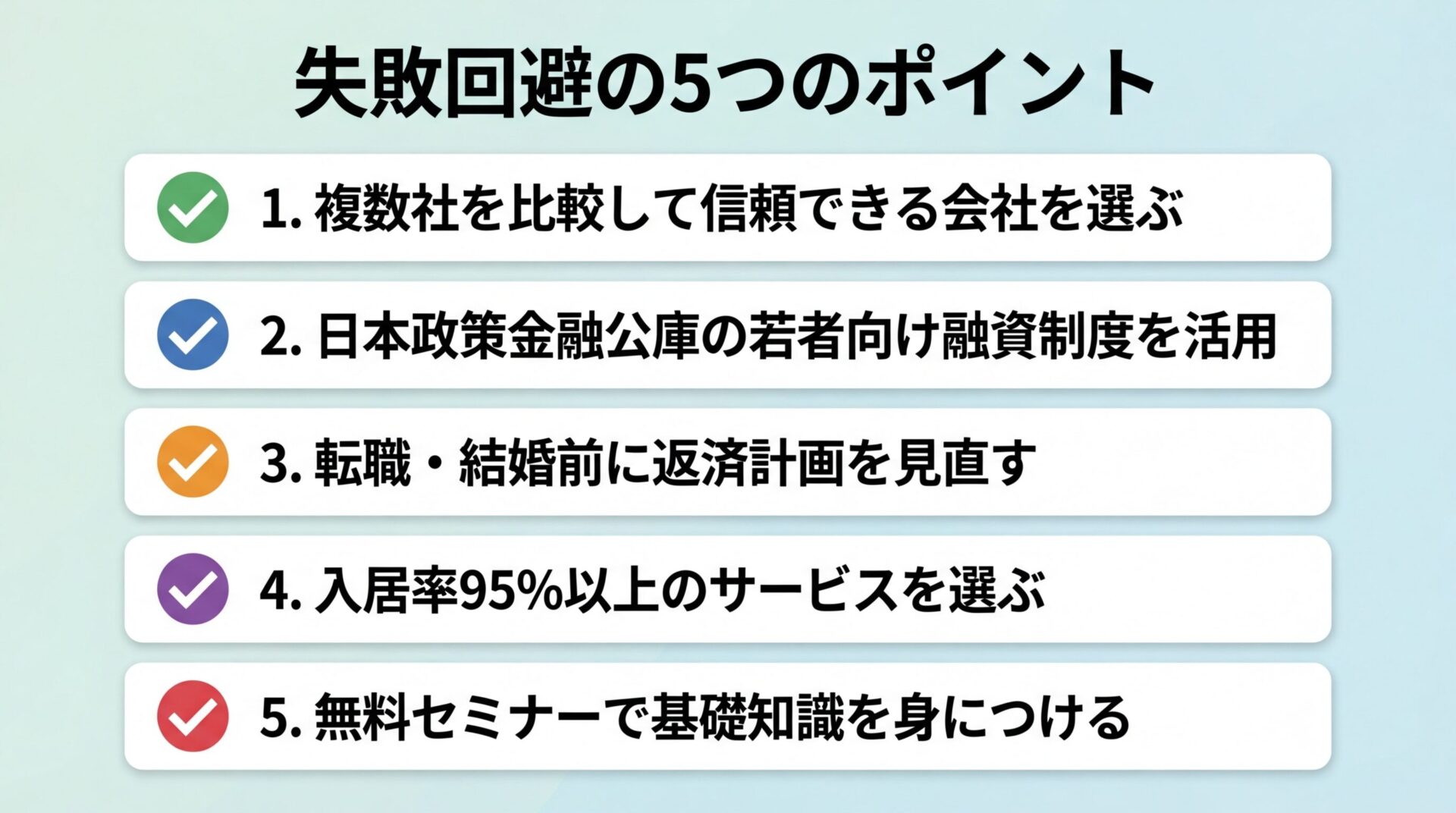 タイトル: 失敗回避の5つのポイント。縦並び5カード（チェックマークアイコン）: カード1: 複数社を比較して信頼できる会社を選ぶ、カード2: 日本政策金融公庫の若者向け融資制度を活用、カード3: 転職・結婚前に返済計画を見直す、カード4: 入居率95%以上のサービスを選ぶ、カード5: 無料セミナーで基礎知識を身につける