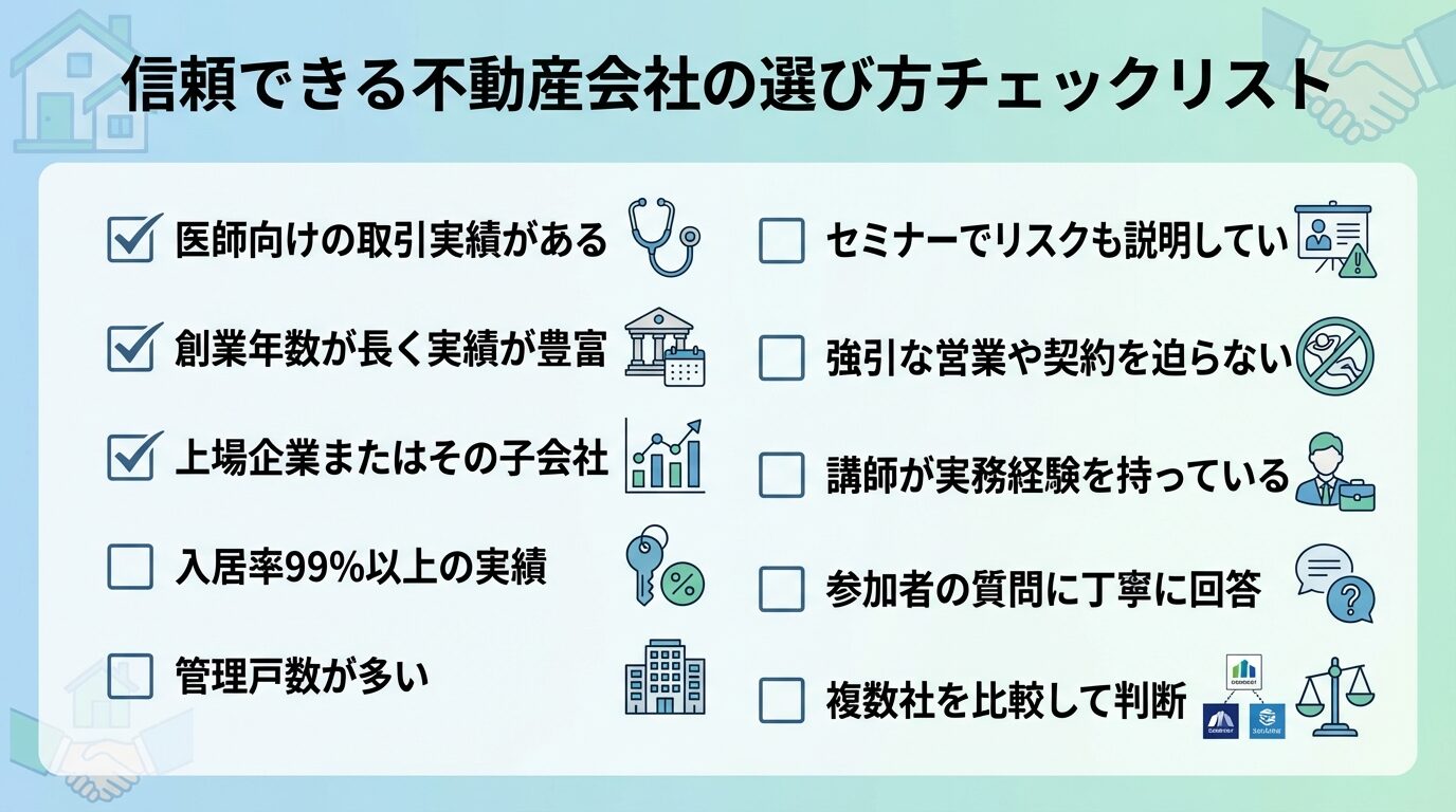 タイトル: 信頼できる不動産会社の選び方チェックリスト。チェックボックス形式で: □ 医師向けの取引実績がある、□ 創業年数が長く実績が豊富、□ 上場企業またはその子会社、□ 入居率99%以上の実績、□ 管理戸数が多い、□ セミナーでリスクも説明している、□ 強引な営業や契約を迫らない、□ 講師が実務経験を持っている、□ 参加者の質問に丁寧に回答、□ 複数社を比較して判断