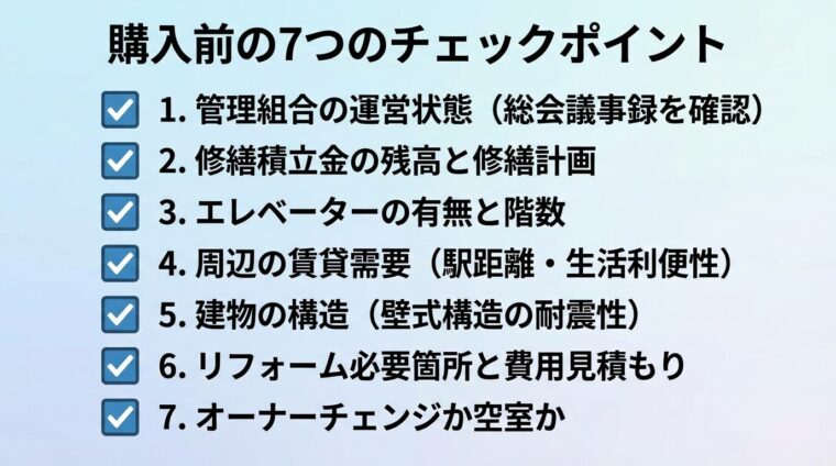 タイトル: 購入前の7つのチェックポイント。縦並びチェックリスト形式で: 1. 管理組合の運営状態（総会議事録を確認）、2. 修繕積立金の残高と修繕計画、3. エレベーターの有無と階数、4. 周辺の賃貸需要（駅距離・生活利便性）、5. 建物の構造（壁式構造の耐震性）、6. リフォーム必要箇所と費用見積もり、7. オーナーチェンジか空室か。各項目にチェックボックスのアイコン
