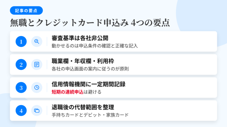 記事の要約: 審査基準は各社非公開、動かせるのは申込条件の確認と正確な記入。職業欄・年収欄・利用枠の希望は各社の申込画面の案内に従うのが原則。申込情報は信用情報機関に一定期間記録、短期の連続申込は避ける。退職後の手持ちカードと、デビット・家族カードによる代替範囲も整理