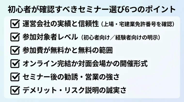 タイトル: 初心者が確認すべきセミナー選び6つのポイント。縦並びチェックリスト形式で6項目: 1. 運営会社の実績と信頼性(上場・宅建業免許番号を確認)、2. 参加対象者レベル(初心者向け/経験者向けの明示)、3. 参加費が無料かと無料の範囲、4. オンライン完結か対面会場かの開催形式、5. セミナー後の勧誘・営業の強さ、6. デメリット・リスク説明の誠実さ。各項目にチェックボックスアイコンを付ける。