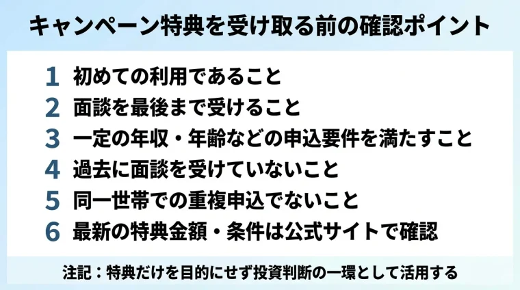 タイトル: キャンペーン特典を受け取る前の確認ポイント。縦並びチェックリスト形式: 1 初めての利用であること、2 面談を最後まで受けること、3 一定の年収・年齢などの申込要件を満たすこと、4 過去に面談を受けていないこと、5 同一世帯での重複申込でないこと、6 最新の特典金額・条件は公式サイトで確認。注記: 特典だけを目的にせず投資判断の一環として活用する